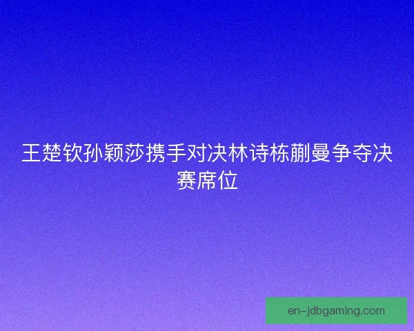 王楚钦孙颖莎携手对决林诗栋蒯曼争夺决赛席位 王楚钦孙颖莎携手对决林诗栋蒯曼争夺决赛席位