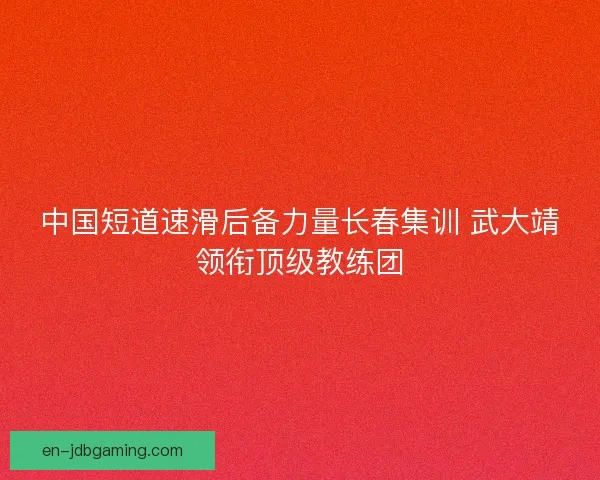 中国短道速滑后备力量长春集训 武大靖领衔顶级教练团