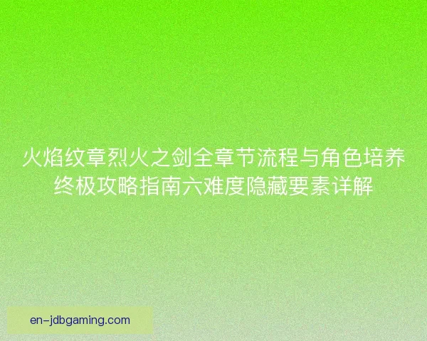 火焰纹章烈火之剑全章节流程与角色培养终极攻略指南六难度隐藏要素详解