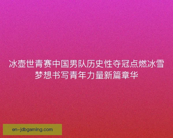 冰壶世青赛中国男队历史性夺冠点燃冰雪梦想书写青年力量新篇章华