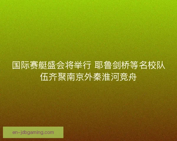 国际赛艇盛会将举行 耶鲁剑桥等名校队伍齐聚南京外秦淮河竞舟