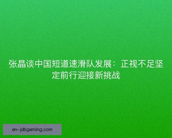 张晶谈中国短道速滑队发展：正视不足坚定前行迎接新挑战