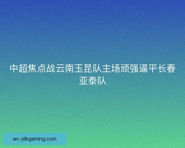 中超焦点战云南玉昆队主场顽强逼平长春亚泰队 中超焦点战云南玉昆队主场顽强逼平长春亚泰队