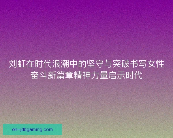 刘虹在时代浪潮中的坚守与突破书写女性奋斗新篇章精神力量启示时代