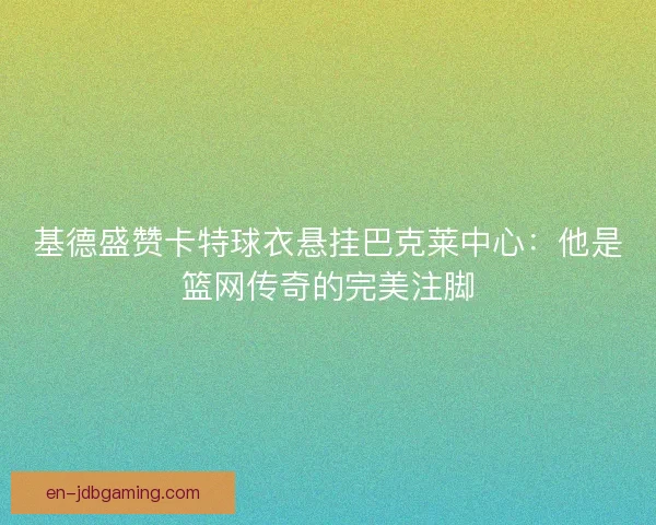 基德盛赞卡特球衣悬挂巴克莱中心：他是篮网传奇的完美注脚