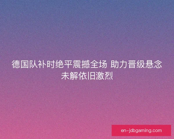 德国队补时绝平震撼全场 助力晋级悬念未解依旧激烈