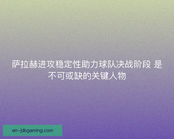 萨拉赫进攻稳定性助力球队决战阶段 是不可或缺的关键人物
