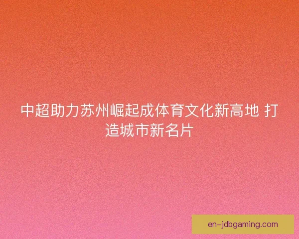 中超助力苏州崛起成体育文化新高地 打造城市新名片
