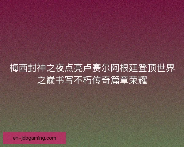 梅西封神之夜点亮卢赛尔阿根廷登顶世界之巅书写不朽传奇篇章荣耀