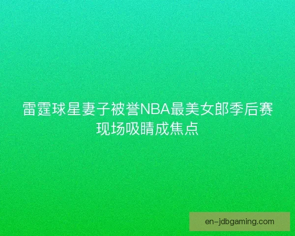 雷霆球星妻子被誉NBA最美女郎季后赛现场吸睛成焦点