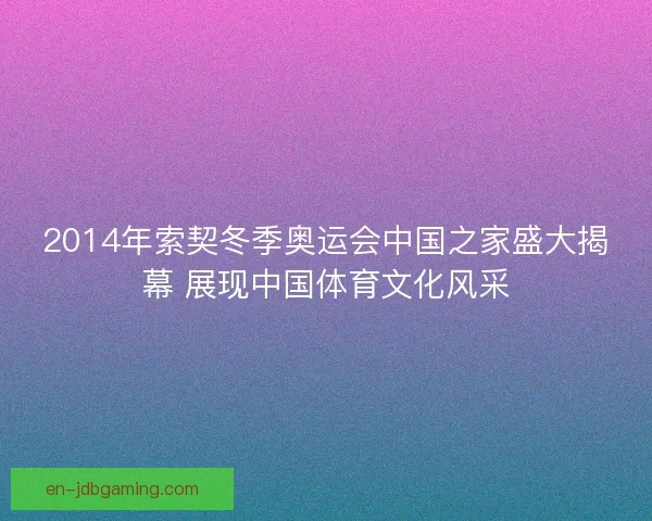 2014年索契冬季奥运会中国之家盛大揭幕 展现中国体育文化风采 2014年索契冬季奥运会中国之家盛大揭幕 展现中国体育文化风采