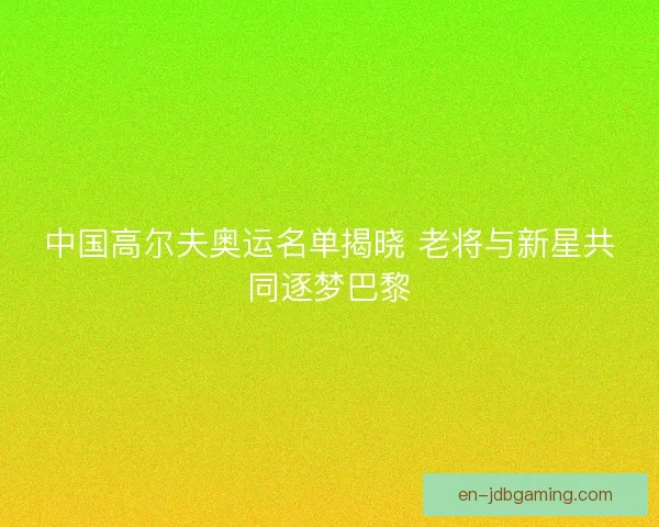 中国高尔夫奥运名单揭晓 老将与新星共同逐梦巴黎 中国高尔夫奥运名单揭晓 老将与新星共同逐梦巴黎