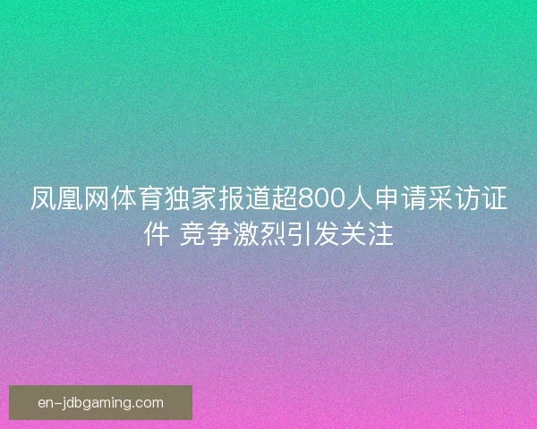 凤凰网体育独家报道超800人申请采访证件 竞争激烈引发关注 凤凰网体育独家报道超800人申请采访证件 竞争激烈引发关注