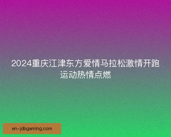 2024重庆江津东方爱情马拉松激情开跑运动热情点燃