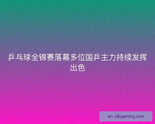 乒乓球全锦赛落幕多位国乒主力持续发挥出色