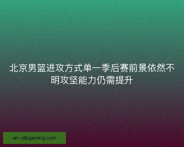 北京男篮进攻方式单一季后赛前景依然不明攻坚能力仍需提升