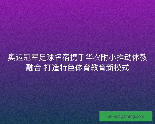 奥运冠军足球名宿携手华农附小推动体教融合 打造特色体育教育新模式